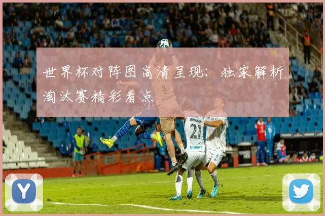 世界杯对阵图高清呈现:独家解析淘汰赛精彩看点