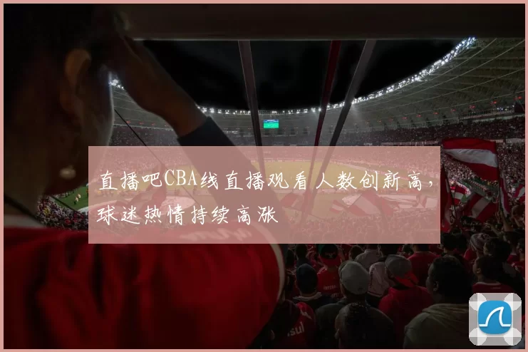 直播吧CBA线直播观看人数创新高,球迷热情持续高涨