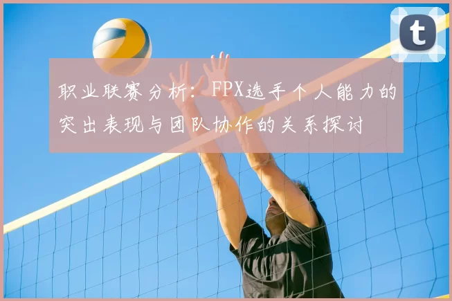 职业联赛分析：FPX选手个人能力的突出表现与团队协作的关系探讨