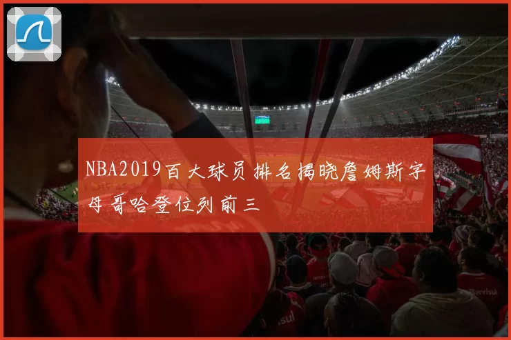 NBA2019百大球员排名揭晓詹姆斯字母哥哈登位列前三