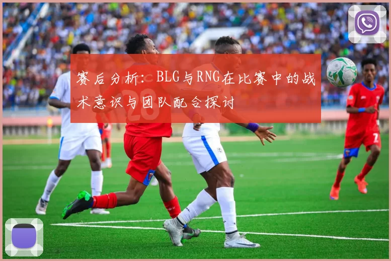 赛后分析：BLG与RNG在比赛中的战术意识与团队配合探讨