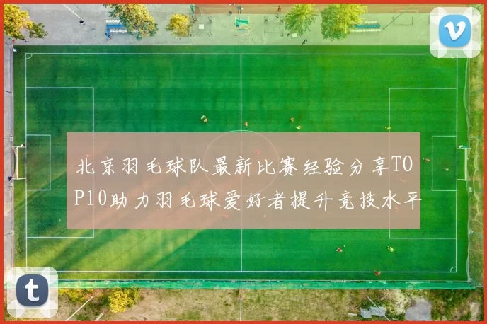 北京羽毛球队最新比赛经验分享TOP10助力羽毛球爱好者提升竞技水平