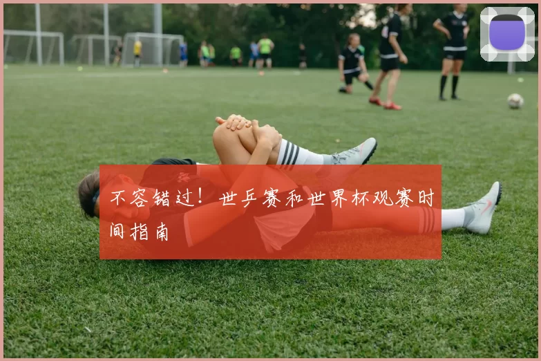 不容错过！世乒赛和世界杯观赛时间指南