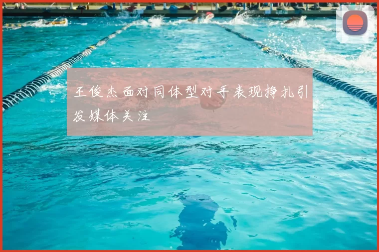 王俊杰面对同体型对手表现挣扎引发媒体关注