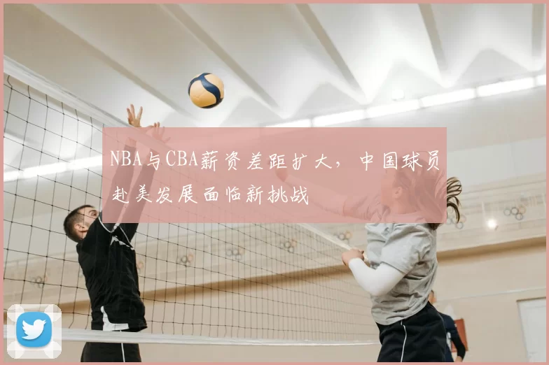 NBA与CBA薪资差距扩大，中国球员赴美发展面临新挑战