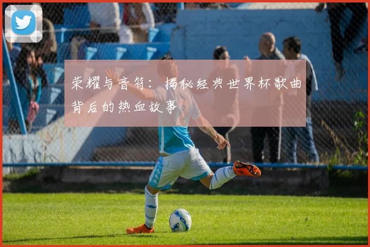 荣耀与音符:揭秘经典世界杯歌曲背后的热血故事