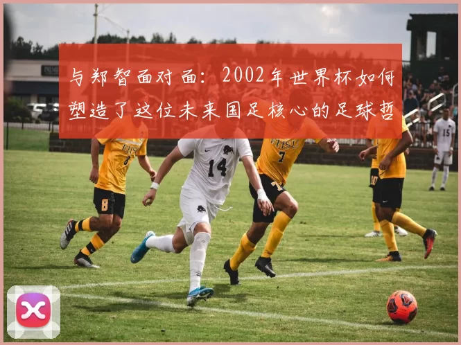 与郑智面对面：2002年世界杯如何塑造了这位未来国足核心的足球哲学
