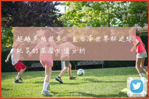 超越罗纳尔多:克洛泽世界杯进球纪录的深层价值分析