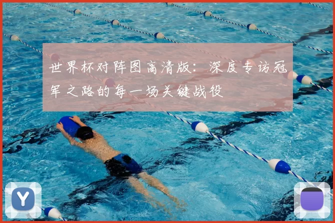 世界杯对阵图高清版：深度专访冠军之路的每一场关键战役
