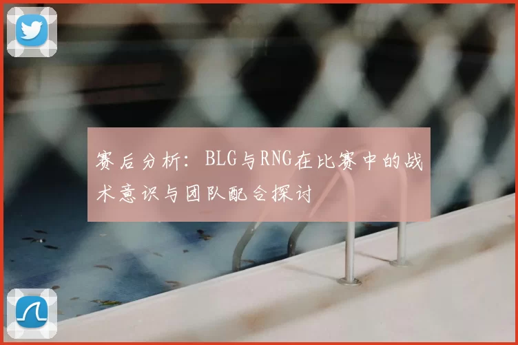 赛后分析：BLG与RNG在比赛中的战术意识与团队配合探讨