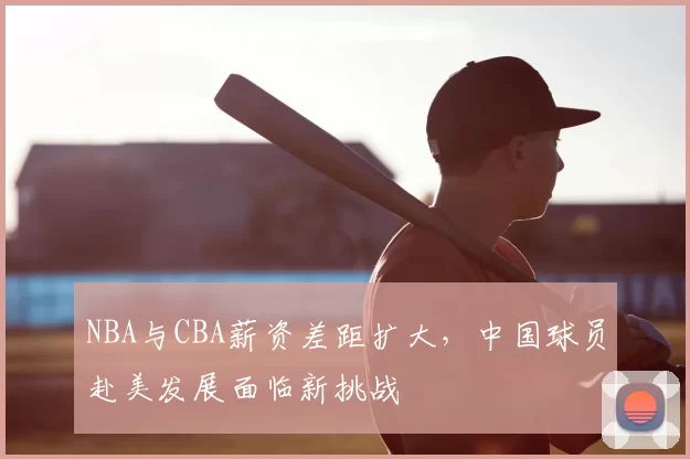 NBA与CBA薪资差距扩大，中国球员赴美发展面临新挑战