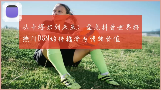 从卡塔尔到未来:盘点抖音世界杯热门BGM的传播学与情绪价值