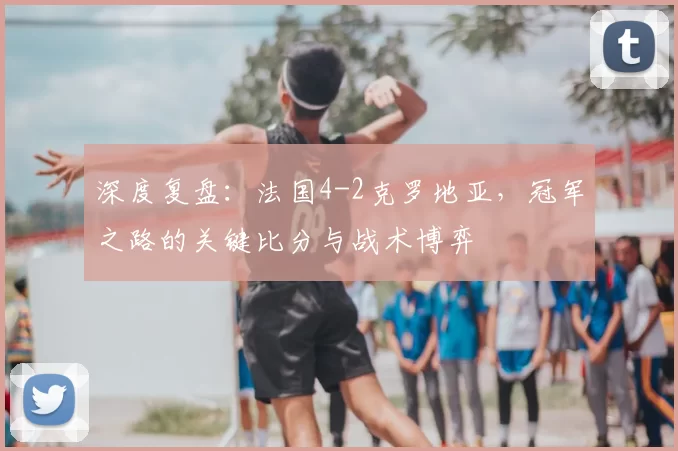 深度复盘：法国4-2克罗地亚，冠军之路的关键比分与战术博弈