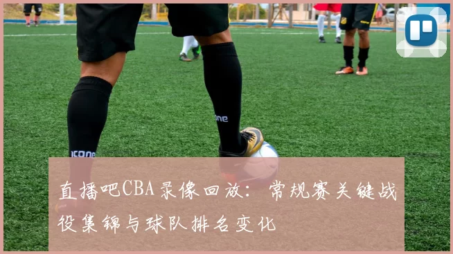 直播吧CBA录像回放:常规赛关键战役集锦与球队排名变化