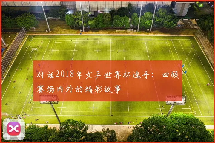 对话2018年女乒世界杯选手:回顾赛场内外的精彩故事