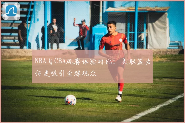 NBA与CBA观赛体验对比：美职篮为何更吸引全球观众