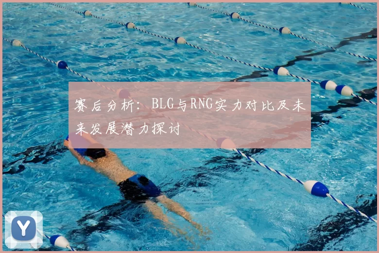 赛后分析：BLG与RNG实力对比及未来发展潜力探讨