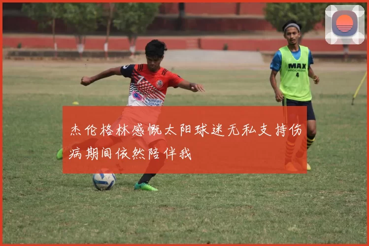 杰伦格林感慨太阳球迷无私支持伤病期间依然陪伴我