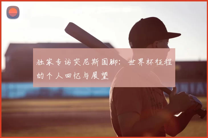 独家专访突尼斯国脚：世界杯征程的个人回忆与展望
