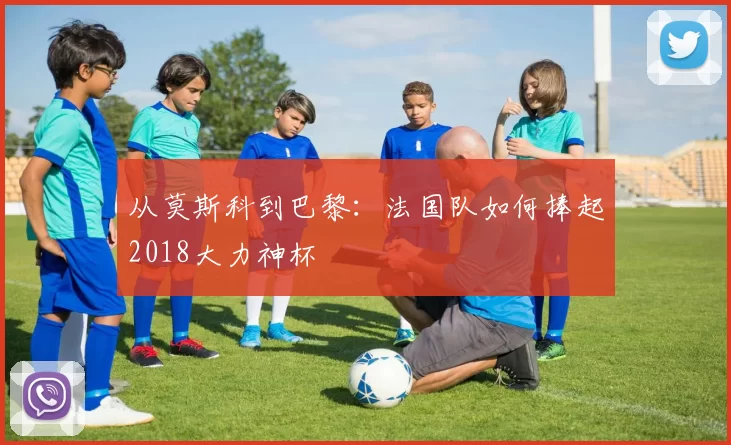 从莫斯科到巴黎:法国队如何捧起2018大力神杯