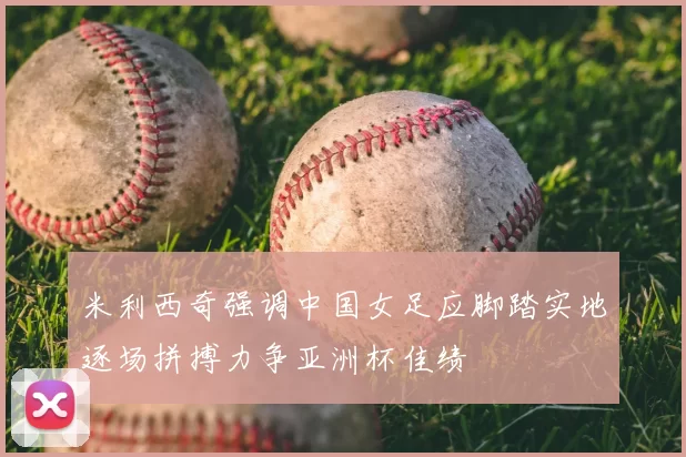 米利西奇强调中国女足应脚踏实地逐场拼搏力争亚洲杯佳绩