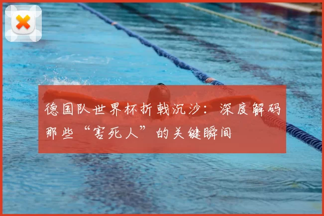 德国队世界杯折戟沉沙:深度解码那些“害死人”的关键瞬间