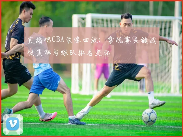 直播吧CBA录像回放:常规赛关键战役集锦与球队排名变化