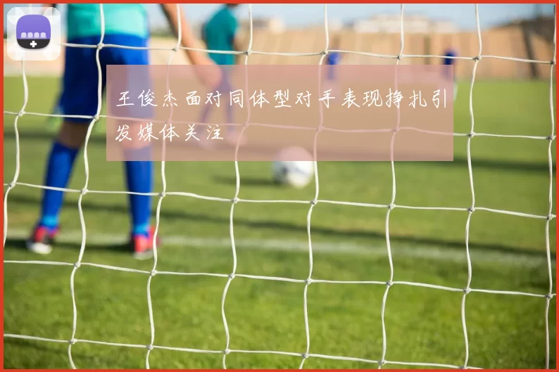 王俊杰面对同体型对手表现挣扎引发媒体关注