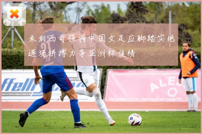 米利西奇强调中国女足应脚踏实地逐场拼搏力争亚洲杯佳绩