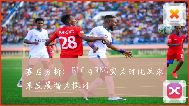 赛后分析：BLG与RNG实力对比及未来发展潜力探讨