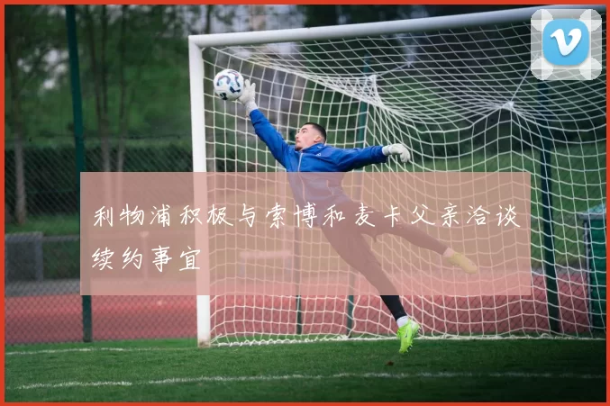 利物浦积极与索博和麦卡父亲洽谈续约事宜
