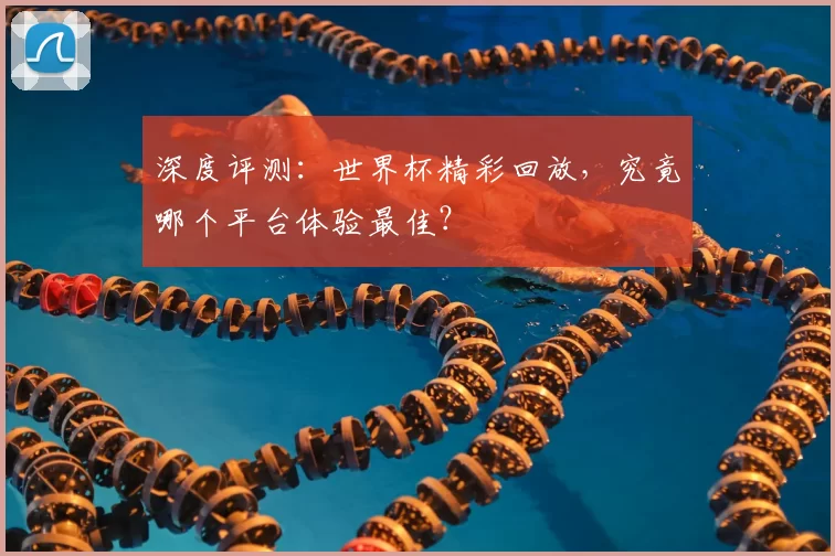 深度评测:世界杯精彩回放,究竟哪个平台体验最佳?