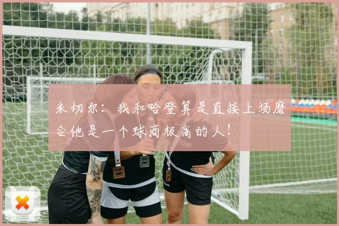 米切尔：我和哈登算是直接上场磨合他是一个球商极高的人！