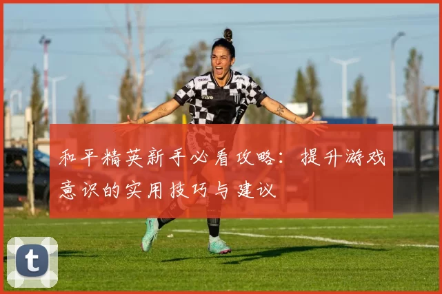 和平精英新手必看攻略:提升游戏意识的实用技巧与建议