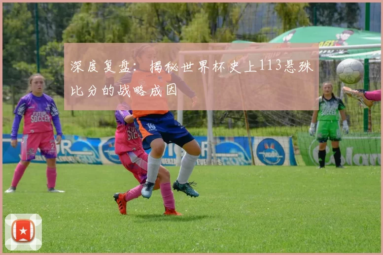 深度复盘：揭秘世界杯史上113悬殊比分的战略成因