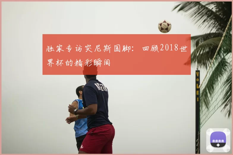 独家专访突尼斯国脚:回顾2018世界杯的精彩瞬间