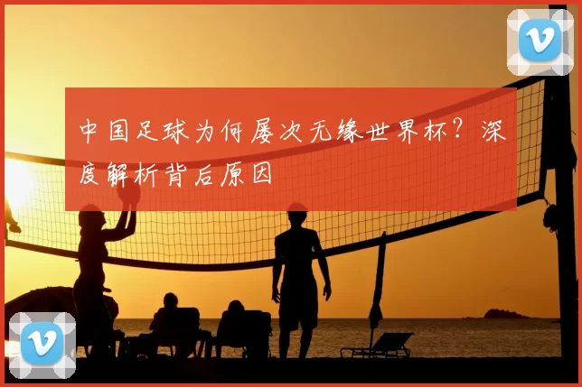 中国足球为何屡次无缘世界杯?深度解析背后原因