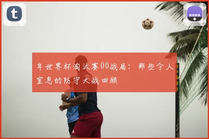 年世界杯淘汰赛00战局:那些令人窒息的防守大战回顾