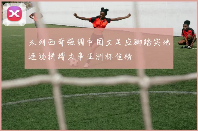 米利西奇强调中国女足应脚踏实地逐场拼搏力争亚洲杯佳绩