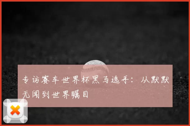 专访赛车世界杯黑马选手:从默默无闻到世界瞩目