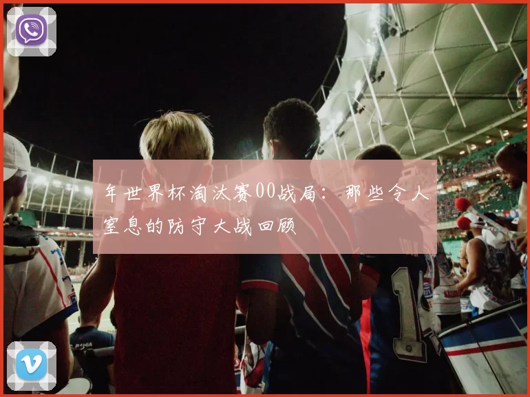 年世界杯淘汰赛00战局:那些令人窒息的防守大战回顾
