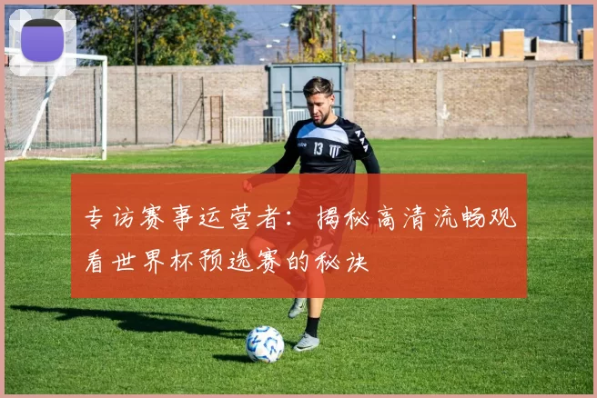 专访赛事运营者:揭秘高清流畅观看世界杯预选赛的秘诀