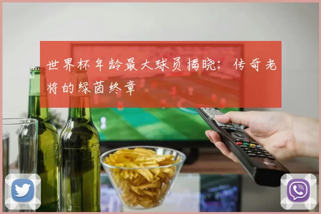 世界杯年龄最大球员揭晓:传奇老将的绿茵终章