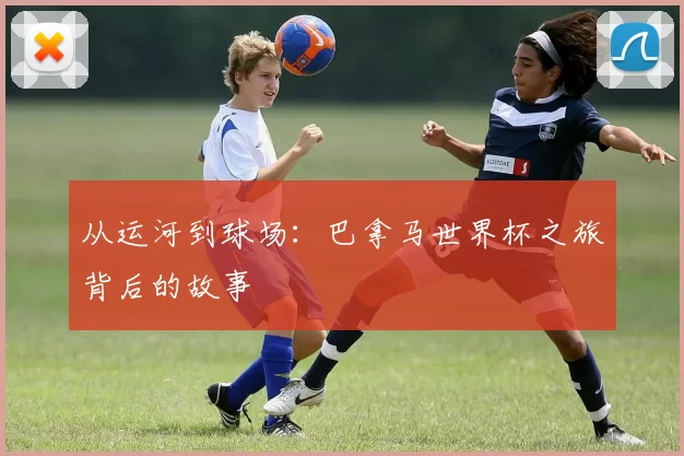 从运河到球场:巴拿马世界杯之旅背后的故事