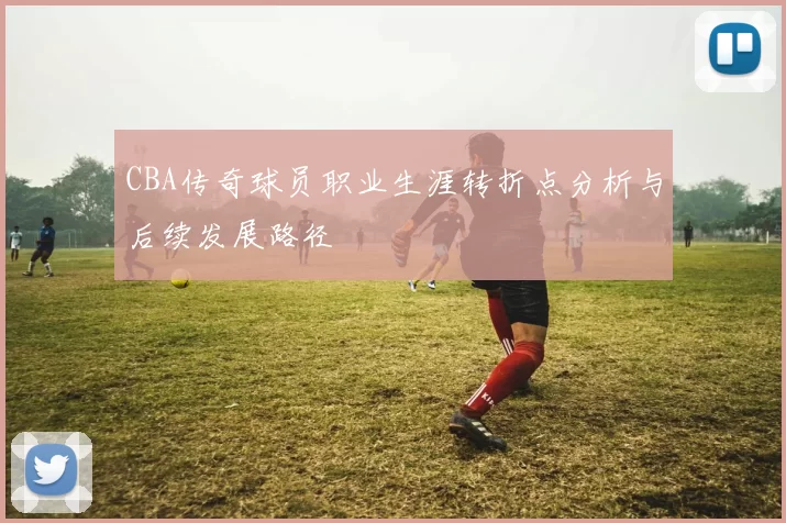 CBA传奇球员职业生涯转折点分析与后续发展路径