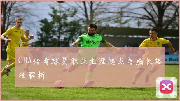 CBA传奇球员职业生涯起点与成长路径解析