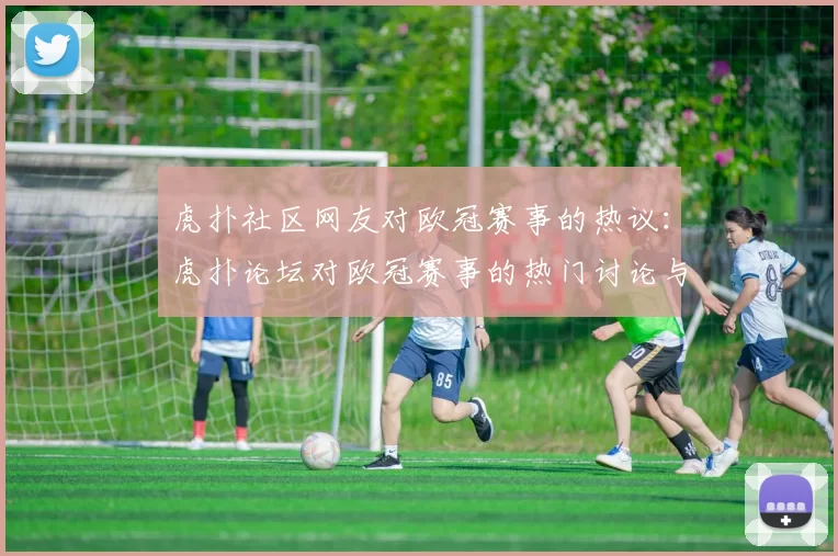 虎扑社区网友对欧冠赛事的热议:虎扑论坛对欧冠赛事的热门讨论与评论