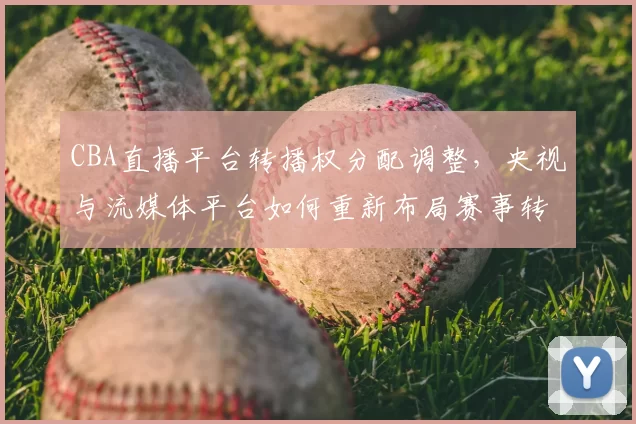 CBA直播平台转播权分配调整，央视与流媒体平台如何重新布局赛事转播