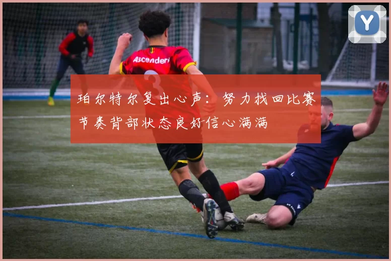 珀尔特尔复出心声:努力找回比赛节奏背部状态良好信心满满