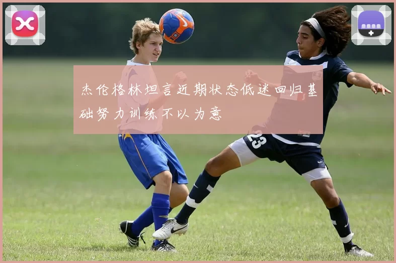 杰伦格林坦言近期状态低迷回归基础努力训练不以为意